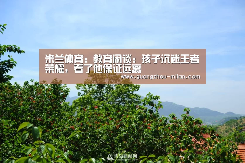 米兰体育:教育闲谈:孩子沉迷王者荣耀,看了他保证远离(图1) 米兰体育