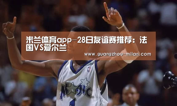 米兰体育app-28日友谊赛推荐:法国VS爱尔兰(图1) 米兰体育app
